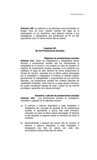 Decreto 8.938 Pág. 60




Artículo 140. Los patronos y las patronas cuyas actividades no
tengan fines de lucro, estarán exentos del pago de la
participación en los beneficios, pero deberán otorgar a sus
trabajadores y trabajadoras una bonificación de fin de año
equivalente a por lo menos treinta días de salario.



                        Capítulo III
                De las Prestaciones Sociales


                            Régimen de prestaciones sociales
Artículo 141. Todos los trabajadores y trabajadoras tienen
derecho a prestaciones sociales que les recompensen la
antigüedad en el servicio y los ampare en caso de cesantía. El
régimen de prestaciones sociales regulado en la presente Ley
establece el pago de este derecho de forma proporcional al
tiempo de servicio, calculado con el último salario devengado
por el trabajador o trabajadora al finalizar la relación laboral,
garantizando la intangibilidad y progresividad de los derechos
laborales. Las prestaciones sociales son créditos laborales de
exigibilidad inmediata. Toda mora en su pago genera intereses,
los cuales constituyen deudas de valor y gozan de los mismos
privilegios y garantías de la deuda principal.


                Garantía y cálculo de prestaciones sociales
Artículo 142.      Las prestaciones sociales se protegerán,
calcularán y pagarán de la siguiente manera:

a)   El patrono o patrona depositará a cada trabajador o
     trabajadora por concepto de garantía de las prestaciones
     sociales el equivalente a quince días cada trimestre,
     calculado con base al último salario devengado. El derecho
     a este depósito se adquiere desde el momento de iniciar el
     trimestre.

b)   Adicionalmente y después del primer año de servicio, el
     patrono o patrona depositara a cada trabajador o
     trabajadora dos días de salario, por cada año,
     acumulativos hasta treinta días de salario.
 