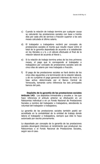 Decreto 8.938 Pág. 61




c)   Cuando la relación de trabajo termine por cualquier causa
     se calcularán las prestaciones sociales con base a treinta
     días por cada año de servicio o fracción superior a los seis
     meses calculada al último salario.

d)   El trabajador o trabajadora recibirá por concepto de
     prestaciones sociales el monto que resulte mayor entre el
     total de la garantía depositada de acuerdo a lo establecido
     en los literales a y b, y el cálculo efectuado al final de la
     relación laboral de acuerdo al literal c.

e)   Si la relación de trabajo termina antes de los tres primeros
     meses, el pago que le corresponde al trabajador o
     trabajadora por concepto de prestaciones sociales será de
     cinco días de salario por mes trabajado o fracción.

f)   El pago de las prestaciones sociales se hará dentro de los
     cinco días siguientes a la terminación de la relación laboral,
     y de no cumplirse el pago generará intereses de mora a la
     tasa activa determinada por el Banco Central de
     Venezuela, tomando como referencia los seis principales
     bancos del país.


      Depósito de la garantía de las prestaciones sociales
Artículo 143. Los depósitos trimestrales y anuales a los que
hace referencia el artículo anterior se efectuarán en un
fideicomiso individual o en un Fondo Nacional de Prestaciones
Sociales a nombre del trabajador o trabajadora, atendiendo la
voluntad del trabajador o trabajadora.

La garantía de las prestaciones sociales también podrá ser
acreditada en la contabilidad de la entidad de trabajo donde
labora el trabajador o trabajadora, siempre que éste lo haya
autorizado por escrito previamente.

Lo depositado por concepto de la garantía de las prestaciones
sociales devengará intereses al rendimiento que produzcan los
fideicomisos o el Fondo Nacional de Prestaciones Sociales,
según sea el caso.
 