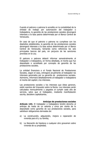 Decreto 8.938 Pág. 62




Cuando el patrono o patrona lo acredite en la contabilidad de la
entidad de trabajo por autorización del trabajador o
trabajadora, la garantía de las prestaciones sociales devengará
intereses a la tasa pasiva determinada por el Banco Central de
Venezuela.

En caso de que el patrono o patrona no cumpliese con los
depósitos establecidos, la garantía de las prestaciones sociales
devengará intereses a la tasa activa determinada por el Banco
Central de Venezuela, tomando como referencia los seis
principales bancos del país, sin perjuicio de las sanciones
previstas en la Ley.

El patrono o patrona deberá informar semestralmente al
trabajador o trabajadora, en forma detallada, el monto que fue
depositado o acreditado por concepto de garantía de las
prestaciones sociales.

La entidad financiera o el Fondo Nacional de Prestaciones
Sociales, según el caso, entregará anualmente al trabajador los
intereses generados por su garantía de prestaciones sociales.
Asimismo, informará detalladamente al trabajador o trabajadora
el monto del capital y los intereses.

Las prestaciones sociales y los intereses que éstas generan,
están exentos del Impuesto sobre la Renta. Los intereses serán
calculados mensualmente y pagados al cumplir cada año de
servicio, salvo que el trabajador, mediante manifestación
escrita, decidiere capitalizarlos.


                            Anticipo de prestaciones sociales
Artículo 144. El trabajador o trabajadora tendrá derecho al
anticipo de hasta de un setenta y cinco por ciento de lo
depositado como garantía de sus prestaciones sociales, para
satisfacer obligaciones derivadas de:

a)   La construcción, adquisición, mejora o reparación de
     vivienda para él y su familia;

b)   La liberación de hipoteca o cualquier otro gravamen sobre
     vivienda de su propiedad;
 