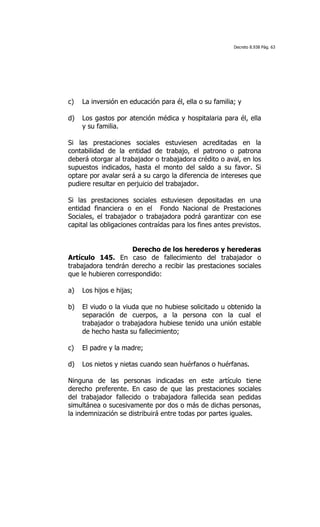 Decreto 8.938 Pág. 63




c)   La inversión en educación para él, ella o su familia; y

d)   Los gastos por atención médica y hospitalaria para él, ella
     y su familia.

Si las prestaciones sociales estuviesen acreditadas en la
contabilidad de la entidad de trabajo, el patrono o patrona
deberá otorgar al trabajador o trabajadora crédito o aval, en los
supuestos indicados, hasta el monto del saldo a su favor. Si
optare por avalar será a su cargo la diferencia de intereses que
pudiere resultar en perjuicio del trabajador.

Si las prestaciones sociales estuviesen depositadas en una
entidad financiera o en el Fondo Nacional de Prestaciones
Sociales, el trabajador o trabajadora podrá garantizar con ese
capital las obligaciones contraídas para los fines antes previstos.


                     Derecho de los herederos y herederas
Artículo 145. En caso de fallecimiento del trabajador o
trabajadora tendrán derecho a recibir las prestaciones sociales
que le hubieren correspondido:

a)   Los hijos e hijas;

b)   El viudo o la viuda que no hubiese solicitado u obtenido la
     separación de cuerpos, a la persona con la cual el
     trabajador o trabajadora hubiese tenido una unión estable
     de hecho hasta su fallecimiento;

c)   El padre y la madre;

d)   Los nietos y nietas cuando sean huérfanos o huérfanas.

Ninguna de las personas indicadas en este artículo tiene
derecho preferente. En caso de que las prestaciones sociales
del trabajador fallecido o trabajadora fallecida sean pedidas
simultánea o sucesivamente por dos o más de dichas personas,
la indemnización se distribuirá entre todas por partes iguales.
 