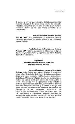 Decreto 8.938 Pág. 64




El patrono o patrona quedará exento de toda responsabilidad
mediante el pago de las prestaciones sociales del trabajador
fallecido o trabajadora fallecida a los parientes que la hubieren
reclamado dentro de los tres meses siguientes a su
fallecimiento.


                       Derecho de los funcionarios públicos
Artículo 146. Los funcionarios o empleados públicos
nacionales, estadales o municipales, se regirán por lo dispuesto
en este Capítulo.



                  Fondo Nacional de Prestaciones Sociales
Artículo 147. Mediante ley especial se determinará el régimen
de creación, funcionamiento y supervisión del Fondo Nacional
de Prestaciones Sociales.


                        Capítulo IV
          De la Protección al Trabajo, al Salario
                y las Prestaciones Sociales


                    Protección del proceso social de trabajo
Artículo 148. Cuando por razones técnicas o económicas
exista peligro de extinción de la fuente de trabajo, de reducción
de personal o sean necesarias modificaciones en las condiciones
de trabajo, el Ministerio del poder popular con competencia en
materia de trabajo podrá, por razones de interés público y
social, intervenir de oficio o a petición de parte, a objeto de
proteger el proceso social de trabajo, garantizando la actividad
productiva de bienes o servicios, y el derecho al trabajo. A tal
efecto instalará una instancia de protección de derechos con
participación de los trabajadores, trabajadoras, sus
organizaciones sindicales si las hubiere, el patrono o patrona.
Los trabajadores y trabajadoras quedarán investidos de
inamovilidad laboral durante este proceso. El reglamento de
esta ley regulará la instancia de protección de derechos.
 