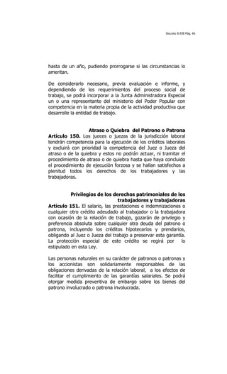 Decreto 8.938 Pág. 66




hasta de un año, pudiendo prorrogarse si las circunstancias lo
ameritan.

De considerarlo necesario, previa evaluación e informe, y
dependiendo de los requerimientos del proceso social de
trabajo, se podrá incorporar a la Junta Administradora Especial
un o una representante del ministerio del Poder Popular con
competencia en la materia propia de la actividad productiva que
desarrolle la entidad de trabajo.


                   Atraso o Quiebra del Patrono o Patrona
Artículo 150. Los jueces o juezas de la jurisdicción laboral
tendrán competencia para la ejecución de los créditos laborales
y excluirá con prioridad la competencia del Juez o Jueza del
atraso o de la quiebra y estos no podrán actuar, ni tramitar el
procedimiento de atraso o de quiebra hasta que haya concluido
el procedimiento de ejecución forzosa y se hallan satisfechos a
plenitud todos los derechos de los trabajadores y las
trabajadoras.


          Privilegios de los derechos patrimoniales de los
                                trabajadores y trabajadoras
Artículo 151. El salario, las prestaciones e indemnizaciones o
cualquier otro crédito adeudado al trabajador o la trabajadora
con ocasión de la relación de trabajo, gozarán de privilegio y
preferencia absoluta sobre cualquier otra deuda del patrono o
patrona, incluyendo los créditos hipotecarios y prendarios,
obligando al Juez o Jueza del trabajo a preservar esta garantía.
La protección especial de este crédito se regirá por          lo
estipulado en esta Ley.

Las personas naturales en su carácter de patronos o patronas y
los accionistas son solidariamente responsables de las
obligaciones derivadas de la relación laboral, a los efectos de
facilitar el cumplimiento de las garantías salariales. Se podrá
otorgar medida preventiva de embargo sobre los bienes del
patrono involucrado o patrona involucrada.
 