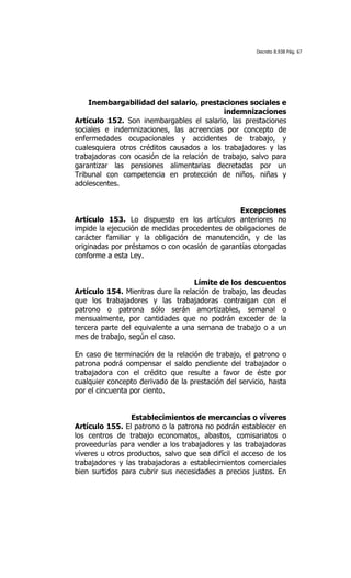 Decreto 8.938 Pág. 67




    Inembargabilidad del salario, prestaciones sociales e
                                           indemnizaciones
Artículo 152. Son inembargables el salario, las prestaciones
sociales e indemnizaciones, las acreencias por concepto de
enfermedades ocupacionales y accidentes de trabajo, y
cualesquiera otros créditos causados a los trabajadores y las
trabajadoras con ocasión de la relación de trabajo, salvo para
garantizar las pensiones alimentarias decretadas por un
Tribunal con competencia en protección de niños, niñas y
adolescentes.


                                               Excepciones
Artículo 153. Lo dispuesto en los artículos anteriores no
impide la ejecución de medidas procedentes de obligaciones de
carácter familiar y la obligación de manutención, y de las
originadas por préstamos o con ocasión de garantías otorgadas
conforme a esta Ley.


                                   Límite de los descuentos
Artículo 154. Mientras dure la relación de trabajo, las deudas
que los trabajadores y las trabajadoras contraigan con el
patrono o patrona sólo serán amortizables, semanal o
mensualmente, por cantidades que no podrán exceder de la
tercera parte del equivalente a una semana de trabajo o a un
mes de trabajo, según el caso.

En caso de terminación de la relación de trabajo, el patrono o
patrona podrá compensar el saldo pendiente del trabajador o
trabajadora con el crédito que resulte a favor de éste por
cualquier concepto derivado de la prestación del servicio, hasta
por el cincuenta por ciento.


                 Establecimientos de mercancías o víveres
Artículo 155. El patrono o la patrona no podrán establecer en
los centros de trabajo economatos, abastos, comisariatos o
proveedurías para vender a los trabajadores y las trabajadoras
víveres u otros productos, salvo que sea difícil el acceso de los
trabajadores y las trabajadoras a establecimientos comerciales
bien surtidos para cubrir sus necesidades a precios justos. En
 