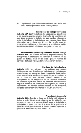 Decreto 8.938 Pág. 69




f)   La prevención y las condiciones necesarias para evitar toda
     forma de hostigamiento o acoso sexual y laboral.


                         Condiciones de trabajo convenidas
Artículo 157. Los trabajadores, las trabajadoras, los patronos
y las patronas podrán convenir libremente las condiciones en
que deba prestarse el trabajo, sin que puedan establecerse
entre trabajadores o trabajadoras que ejecuten igual labor
diferencias no previstas por la Ley. En ningún caso las
convenciones colectivas ni los contratos individuales podrán
establecer condiciones inferiores a las fijadas por esta Ley.


     Prohibición de pernocta y comida en sitio de trabajo
Artículo 158. Por razones de salud y seguridad laboral, los
trabajadores y trabajadoras no comerán ni dormirán en su
puesto de trabajo, salvo en los casos que por razones del
servicio o de fuerza mayor, deban permanecer en el mismo.


                                 Provisión de vivienda digna
Artículo 159. Los patronos y las patronas que ocupen
habitualmente más de quinientos trabajadores y trabajadoras,
cuyas labores se presten en lugar despoblado donde deban
tener su residencia, a más de cincuenta kilómetros de distancia
de la población más cercana, deberán proveer a los
trabajadores, y a las trabajadoras y a sus familiares inmediatos
de viviendas dignas que reúnan los requisitos de habitabilidad
según la necesidad del trabajador o trabajadora, su familia, y
atendiendo a las normas técnicas dictadas por los ministerios
del poder popular con competencia en salud y en vivienda.



                                      Provisión de transporte
Artículo 160. Cuando el lugar de trabajo esté ubicado a
treinta o más kilómetros de distancia de la población más
cercana, el patrono o patrona deberá suplir al trabajador o
trabajadora el transporte para ir y venir de su residencia al
lugar de trabajo, gratuitamente. A los efectos del cómputo de la
jornada se aplicará lo dispuesto en esta Ley.
 