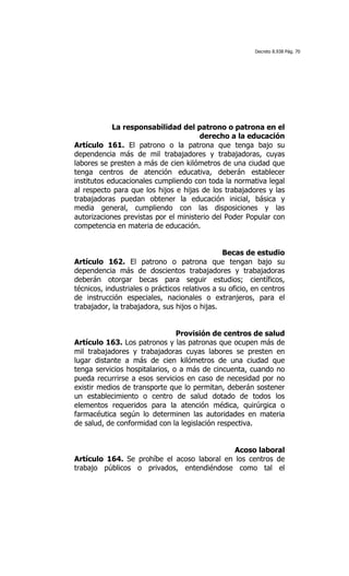 Decreto 8.938 Pág. 70




            La responsabilidad del patrono o patrona en el
                                       derecho a la educación
Artículo 161. El patrono o la patrona que tenga bajo su
dependencia más de mil trabajadores y trabajadoras, cuyas
labores se presten a más de cien kilómetros de una ciudad que
tenga centros de atención educativa, deberán establecer
institutos educacionales cumpliendo con toda la normativa legal
al respecto para que los hijos e hijas de los trabajadores y las
trabajadoras puedan obtener la educación inicial, básica y
media general, cumpliendo con las disposiciones y las
autorizaciones previstas por el ministerio del Poder Popular con
competencia en materia de educación.


                                                Becas de estudio
Artículo 162. El patrono o patrona que tengan bajo su
dependencia más de doscientos trabajadores y trabajadoras
deberán otorgar becas para seguir estudios; científicos,
técnicos, industriales o prácticos relativos a su oficio, en centros
de instrucción especiales, nacionales o extranjeros, para el
trabajador, la trabajadora, sus hijos o hijas.


                                Provisión de centros de salud
Artículo 163. Los patronos y las patronas que ocupen más de
mil trabajadores y trabajadoras cuyas labores se presten en
lugar distante a más de cien kilómetros de una ciudad que
tenga servicios hospitalarios, o a más de cincuenta, cuando no
pueda recurrirse a esos servicios en caso de necesidad por no
existir medios de transporte que lo permitan, deberán sostener
un establecimiento o centro de salud dotado de todos los
elementos requeridos para la atención médica, quirúrgica o
farmacéutica según lo determinen las autoridades en materia
de salud, de conformidad con la legislación respectiva.


                                             Acoso laboral
Artículo 164. Se prohíbe el acoso laboral en los centros de
trabajo públicos o privados, entendiéndose como tal el
 