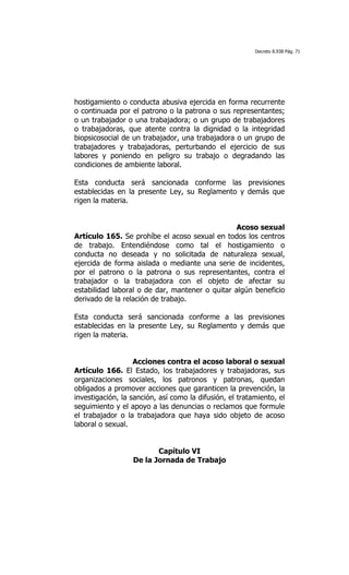Decreto 8.938 Pág. 71




hostigamiento o conducta abusiva ejercida en forma recurrente
o continuada por el patrono o la patrona o sus representantes;
o un trabajador o una trabajadora; o un grupo de trabajadores
o trabajadoras, que atente contra la dignidad o la integridad
biopsicosocial de un trabajador, una trabajadora o un grupo de
trabajadores y trabajadoras, perturbando el ejercicio de sus
labores y poniendo en peligro su trabajo o degradando las
condiciones de ambiente laboral.

Esta conducta será sancionada conforme las previsiones
establecidas en la presente Ley, su Reglamento y demás que
rigen la materia.


                                                Acoso sexual
Artículo 165. Se prohíbe el acoso sexual en todos los centros
de trabajo. Entendiéndose como tal el hostigamiento o
conducta no deseada y no solicitada de naturaleza sexual,
ejercida de forma aislada o mediante una serie de incidentes,
por el patrono o la patrona o sus representantes, contra el
trabajador o la trabajadora con el objeto de afectar su
estabilidad laboral o de dar, mantener o quitar algún beneficio
derivado de la relación de trabajo.

Esta conducta será sancionada conforme a las previsiones
establecidas en la presente Ley, su Reglamento y demás que
rigen la materia.


                   Acciones contra el acoso laboral o sexual
Artículo 166. El Estado, los trabajadores y trabajadoras, sus
organizaciones sociales, los patronos y patronas, quedan
obligados a promover acciones que garanticen la prevención, la
investigación, la sanción, así como la difusión, el tratamiento, el
seguimiento y el apoyo a las denuncias o reclamos que formule
el trabajador o la trabajadora que haya sido objeto de acoso
laboral o sexual.


                         Capítulo VI
                  De la Jornada de Trabajo
 