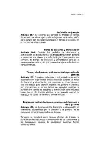 Decreto 8.938 Pág. 72




	
  

                                         Definición de jornada
Artículo 167. Se entiende por jornada de trabajo, el tiempo
durante el cual el trabajador o la trabajadora está a disposición
para cumplir con las responsabilidades y tareas a su cargo, en
el proceso social de trabajo.


                         Horas de descanso y alimentación
Artículo 168. Durante los períodos de descansos y
alimentación los trabajadores y las trabajadoras tienen derecho
a suspender sus labores y a salir del lugar donde prestan sus
servicios. El tiempo de descanso y alimentación será de al
menos una hora diaria, sin que puedan trabajarse más de cinco
horas continuas.


       Tiempo de descanso y alimentación imputable a la
                                                      jornada
Artículo 169. Cuando el trabajador o la trabajadora no pueda
ausentarse del lugar donde efectúa servicios durante las horas
de descanso y alimentación, por requerirse su presencia en el
sitio de trabajo para atender órdenes del patrono o patrona,
por emergencias, o porque labora en jornadas rotativas, la
duración del tiempo de descanso y alimentación será imputado
como tiempo de trabajo efectivo a su jornada normal de
trabajo, y no podrá ser inferior a treinta minutos.


  Descansos y alimentación en comedores del patrono o
                                              de la patrona
Artículo 170. La duración de los descansos y alimentación en
comedores establecidos por el patrono o la patrona no se
computará como tiempo efectivo de trabajo.

Tampoco se imputará como tiempo efectivo de trabajo, la
duración de los descansos y alimentación de los trabajadores y
las trabajadoras durante la navegación marítima, fluvial,
lacustre y aérea.
 