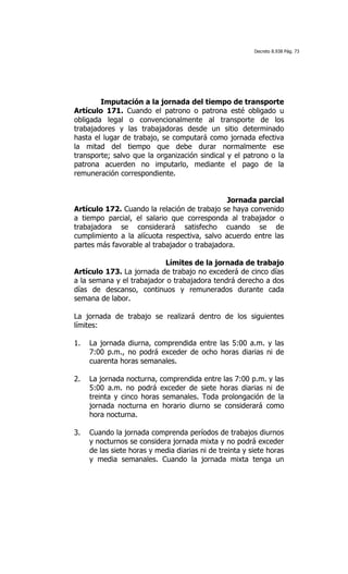 Decreto 8.938 Pág. 73




        Imputación a la jornada del tiempo de transporte
Artículo 171. Cuando el patrono o patrona esté obligado u
obligada legal o convencionalmente al transporte de los
trabajadores y las trabajadoras desde un sitio determinado
hasta el lugar de trabajo, se computará como jornada efectiva
la mitad del tiempo que debe durar normalmente ese
transporte; salvo que la organización sindical y el patrono o la
patrona acuerden no imputarlo, mediante el pago de la
remuneración correspondiente.


                                              Jornada parcial
Artículo 172. Cuando la relación de trabajo se haya convenido
a tiempo parcial, el salario que corresponda al trabajador o
trabajadora se considerará satisfecho cuando se de
cumplimiento a la alícuota respectiva, salvo acuerdo entre las
partes más favorable al trabajador o trabajadora.

                           Límites de la jornada de trabajo
Artículo 173. La jornada de trabajo no excederá de cinco días
a la semana y el trabajador o trabajadora tendrá derecho a dos
días de descanso, continuos y remunerados durante cada
semana de labor.

La jornada de trabajo se realizará dentro de los siguientes
límites:

1.   La jornada diurna, comprendida entre las 5:00 a.m. y las
     7:00 p.m., no podrá exceder de ocho horas diarias ni de
     cuarenta horas semanales.

2.   La jornada nocturna, comprendida entre las 7:00 p.m. y las
     5:00 a.m. no podrá exceder de siete horas diarias ni de
     treinta y cinco horas semanales. Toda prolongación de la
     jornada nocturna en horario diurno se considerará como
     hora nocturna.

3.   Cuando la jornada comprenda períodos de trabajos diurnos
     y nocturnos se considera jornada mixta y no podrá exceder
     de las siete horas y media diarias ni de treinta y siete horas
     y media semanales. Cuando la jornada mixta tenga un
 