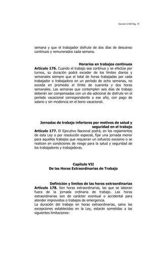 Decreto 8.938 Pág. 75




semana y que el trabajador disfrute de dos días de descanso
continuos y remunerados cada semana.


                               Horarios en trabajos continuos
Artículo 176. Cuando el trabajo sea contínuo y se efectúe por
turnos, su duración podrá exceder de los límites diarios y
semanales siempre que el total de horas trabajadas por cada
trabajador o trabajadora en un período de ocho semanas, no
exceda en promedio el límite de cuarenta y dos horas
semanales. Las semanas que contemplen seis días de trabajo
deberán ser compensadas con un día adicional de disfrute en el
período vacacional correspondiente a ese año, con pago de
salario y sin incidencia en el bono vacacional.




    Jornadas de trabajo inferiores por motivos de salud y
                                     seguridad en el trabajo
Artículo 177. El Ejecutivo Nacional podrá, en los reglamentos
de esta Ley o por resolución especial, fijar una jornada menor
para aquellos trabajos que requieran un esfuerzo excesivo o se
realicen en condiciones de riesgo para la salud y seguridad de
los trabajadores y trabajadoras.



                       Capítulo VII
         De las Horas Extraordinarias de Trabajo

	
  

          Definición y límites de las horas extraordinarias
Artículo 178. Son horas extraordinarias, las que se laboran
fuera de la jornada ordinaria de trabajo. Las horas
extraordinarias son de carácter eventual o accidental para
atender imprevistos o trabajos de emergencia.
La duración del trabajo en horas extraordinarias, salvo las
excepciones establecidas en la Ley, estarán sometidas a las
siguientes limitaciones:
 
