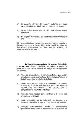 Decreto 8.938 Pág. 76




a)   La duración efectiva del trabajo, incluidas las horas
     extraordinarias, no podrá exceder de diez horas diarias.

b)   No se podrá laborar más de diez horas extraordinarias
     semanales.

c)   No se podrá laborar más de cien horas extraordinarias por
     año.

El Ejecutivo Nacional cuando sea necesario, previa consulta a
las organizaciones sindicales interesadas, podrá modificar las
limitaciones establecidas en este artículo respecto a
determinadas actividades




          Prolongación excepcional de jornada de trabajo
Artículo 179. Excepcionalmente, se podrá prolongar la
duración normal de la jornada de trabajo en las siguientes
situaciones:

a)   Trabajos preparatorios o complementarios que deban
     ejecutarse necesariamente fuera de los límites señalados al
     trabajo general de la entidad de trabajo.

b)   Trabajos que por razones técnicas no pueden interrumpirse
     a voluntad, o tienen que llevarse a cabo para evitar el
     deterioro de las materias o de los productos o
     comprometer el resultado del trabajo.

c)   Trabajos indispensables para coordinar la labor de dos
     equipos que se relevan.

d)   Trabajos exigidos por la elaboración de inventarios y
     balances, vencimientos, liquidaciones, finiquitos y cuentas.

e)   Trabajos     extraordinarios  debido    a   circunstancias
     particulares, tales como la de terminación o ejecución de
 