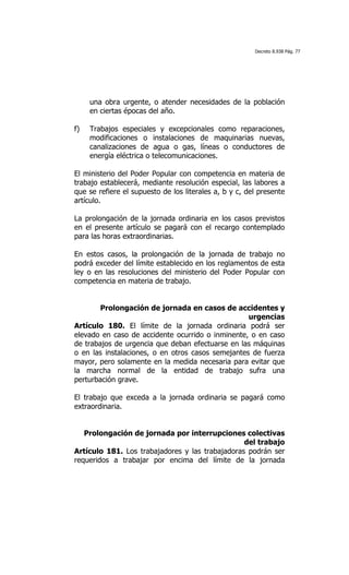 Decreto 8.938 Pág. 77




     una obra urgente, o atender necesidades de la población
     en ciertas épocas del año.

f)   Trabajos especiales y excepcionales como reparaciones,
     modificaciones o instalaciones de maquinarias nuevas,
     canalizaciones de agua o gas, líneas o conductores de
     energía eléctrica o telecomunicaciones.

El ministerio del Poder Popular con competencia en materia de
trabajo establecerá, mediante resolución especial, las labores a
que se refiere el supuesto de los literales a, b y c, del presente
artículo.

La prolongación de la jornada ordinaria en los casos previstos
en el presente artículo se pagará con el recargo contemplado
para las horas extraordinarias.

En estos casos, la prolongación de la jornada de trabajo no
podrá exceder del límite establecido en los reglamentos de esta
ley o en las resoluciones del ministerio del Poder Popular con
competencia en materia de trabajo.


        Prolongación de jornada en casos de accidentes y
                                                   urgencias
Artículo 180. El límite de la jornada ordinaria podrá ser
elevado en caso de accidente ocurrido o inminente, o en caso
de trabajos de urgencia que deban efectuarse en las máquinas
o en las instalaciones, o en otros casos semejantes de fuerza
mayor, pero solamente en la medida necesaria para evitar que
la marcha normal de la entidad de trabajo sufra una
perturbación grave.

El trabajo que exceda a la jornada ordinaria se pagará como
extraordinaria.


   Prolongación de jornada por interrupciones colectivas
                                                 del trabajo
Artículo 181. Los trabajadores y las trabajadoras podrán ser
requeridos a trabajar por encima del límite de la jornada
 