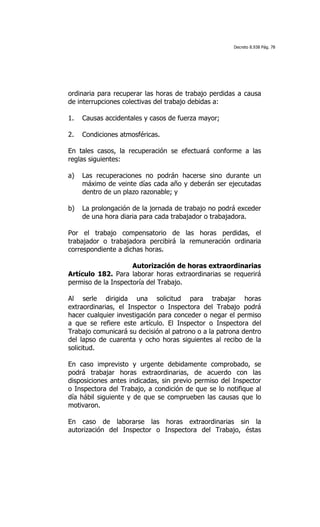 Decreto 8.938 Pág. 78




ordinaria para recuperar las horas de trabajo perdidas a causa
de interrupciones colectivas del trabajo debidas a:

1.   Causas accidentales y casos de fuerza mayor;

2.   Condiciones atmosféricas.

En tales casos, la recuperación se efectuará conforme a las
reglas siguientes:

a)   Las recuperaciones no podrán hacerse sino durante un
     máximo de veinte días cada año y deberán ser ejecutadas
     dentro de un plazo razonable; y

b)   La prolongación de la jornada de trabajo no podrá exceder
     de una hora diaria para cada trabajador o trabajadora.

Por el trabajo compensatorio de las horas perdidas, el
trabajador o trabajadora percibirá la remuneración ordinaria
correspondiente a dichas horas.

                     Autorización de horas extraordinarias
Artículo 182. Para laborar horas extraordinarias se requerirá
permiso de la Inspectoría del Trabajo.

Al serle dirigida una solicitud para trabajar horas
extraordinarias, el Inspector o Inspectora del Trabajo podrá
hacer cualquier investigación para conceder o negar el permiso
a que se refiere este artículo. El Inspector o Inspectora del
Trabajo comunicará su decisión al patrono o a la patrona dentro
del lapso de cuarenta y ocho horas siguientes al recibo de la
solicitud.

En caso imprevisto y urgente debidamente comprobado, se
podrá trabajar horas extraordinarias, de acuerdo con las
disposiciones antes indicadas, sin previo permiso del Inspector
o Inspectora del Trabajo, a condición de que se lo notifique al
día hábil siguiente y de que se comprueben las causas que lo
motivaron.

En caso de laborarse las horas extraordinarias sin la
autorización del Inspector o Inspectora del Trabajo, éstas
 
