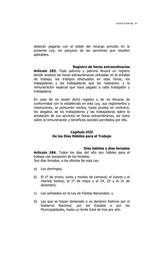 Decreto 8.938 Pág. 79




deberán pagarse con el doble del recargo previsto en la
presente Ley, sin perjuicio de las sanciones que resulten
aplicables.


                         Registro de horas extraordinarias
Artículo 183. Todo patrono y patrona llevará un registro
donde anotará las horas extraordinarias utilizadas en la entidad
de trabajo; los trabajos efectuados en esas horas; los
trabajadores y las trabajadoras que las realizaron; y la
remuneración especial que haya pagado a cada trabajador y
trabajadora.

En caso de no existir dicho registro o de no llevarse de
conformidad con lo establecido en esta Ley, sus reglamentos y
resoluciones, se presumen ciertos, hasta prueba en contrario,
los alegatos de los trabajadores y las trabajadoras sobre la
prestación de sus servicios en horas extraordinarias, así como
sobre la remuneración y beneficios sociales percibidos por ello.


                       Capítulo VIII
            De los Días Hábiles para el Trabajo


                                  Días hábiles y días feriados
Artículo 184. Todos los días del año son hábiles para el
trabajo con excepción de los feriados.
Son días feriados, a los efectos de esta Ley:

a)   Los domingos;

b)   El 1º de enero; lunes y martes de carnaval; el Jueves y el
     Viernes Santos; el 1º de mayo y el 24, 25 y el 31 de
     diciembre;

c)   Los señalados en la Ley de Fiestas Nacionales; y

d)   Los que se hayan declarado o se declaren festivos por el
     Gobierno Nacional, por los Estados o por las
     Municipalidades, hasta un límite total de tres por año.
 