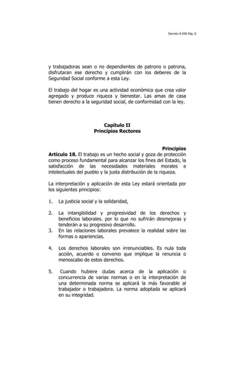 Decreto 8.938 Pág. 8




y trabajadoras sean o no dependientes de patrono o patrona,
disfrutaran ese derecho y cumplirán con los deberes de la
Seguridad Social conforme a esta Ley.

El trabajo del hogar es una actividad económica que crea valor
agregado y produce riqueza y bienestar. Las amas de casa
tienen derecho a la seguridad social, de conformidad con la ley.



                           Capítulo II
                       Principios Rectores


                                                         Principios
Artículo 18. El trabajo es un hecho social y goza de protección
como proceso fundamental para alcanzar los fines del Estado, la
satisfacción de las necesidades materiales morales e
intelectuales del pueblo y la justa distribución de la riqueza.

La interpretación y aplicación de esta Ley estará orientada por
los siguientes principios:

1.   La justicia social y la solidaridad,

2.   La intangibilidad y progresividad de los derechos y
     beneficios laborales. por lo que no sufrirán desmejoras y
     tenderán a su progresivo desarrollo.
3.   En las relaciones laborales prevalece la realidad sobre las
     formas o apariencias.

4.   Los derechos laborales son irrenunciables. Es nula toda
     acción, acuerdo o convenio que implique la renuncia o
     menoscabo de estos derechos.

5.    Cuando hubiere dudas acerca de la aplicación o
     concurrencia de varias normas o en la interpretación de
     una determinada norma se aplicará la más favorable al
     trabajador o trabajadora. La norma adoptada se aplicará
     en su integridad.
 