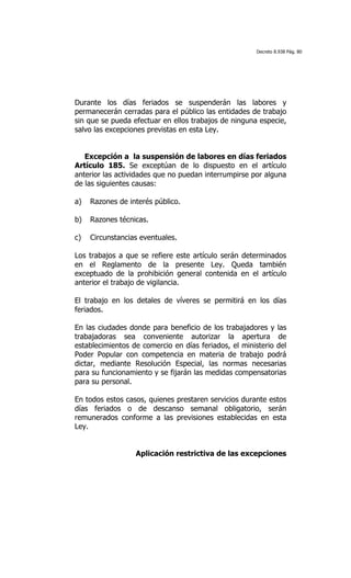 Decreto 8.938 Pág. 80




Durante los días feriados se suspenderán las labores y
permanecerán cerradas para el público las entidades de trabajo
sin que se pueda efectuar en ellos trabajos de ninguna especie,
salvo las excepciones previstas en esta Ley.


   Excepción a la suspensión de labores en días feriados
Artículo 185. Se exceptúan de lo dispuesto en el artículo
anterior las actividades que no puedan interrumpirse por alguna
de las siguientes causas:

a)   Razones de interés público.

b)   Razones técnicas.

c)   Circunstancias eventuales.

Los trabajos a que se refiere este artículo serán determinados
en el Reglamento de la presente Ley. Queda también
exceptuado de la prohibición general contenida en el artículo
anterior el trabajo de vigilancia.

El trabajo en los detales de víveres se permitirá en los días
feriados.

En las ciudades donde para beneficio de los trabajadores y las
trabajadoras sea conveniente autorizar la apertura de
establecimientos de comercio en días feriados, el ministerio del
Poder Popular con competencia en materia de trabajo podrá
dictar, mediante Resolución Especial, las normas necesarias
para su funcionamiento y se fijarán las medidas compensatorias
para su personal.

En todos estos casos, quienes prestaren servicios durante estos
días feriados o de descanso semanal obligatorio, serán
remunerados conforme a las previsiones establecidas en esta
Ley.


                  Aplicación restrictiva de las excepciones
 