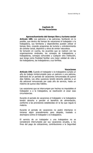 Decreto 8.938 Pág. 82




                        Capítulo IX
                     De las Vacaciones


        Aprovechamiento del tiempo libre y turismo social
Artículo 189. Los patronos y las patronas, facilitarán en lo
posible, que dentro del tiempo de vacaciones el trabajador o la
trabajadora, sus familiares y dependientes puedan utilizar el
tiempo libre, creando programas de turismo y entretenimiento
de carácter social, deportivo y otros de similar naturaleza.
Se tomarán en cuenta, los acuerdos que se realicen con las
organizaciones sindicales, los consejos de trabajadores y
trabajadoras, consejos comunales y cualquier otra institución,
que tenga como finalidad facilitar una mejor calidad de vida a
los trabajadores, las trabajadoras y sus familias.



                                                  Vacaciones
Artículo 190. Cuando el trabajador o la trabajadora cumpla un
año de trabajo ininterrumpido para un patrono o una patrona,
disfrutará de un período de vacaciones remuneradas de quince
días hábiles. Los años sucesivos tendrá derecho además a un
día adicional remunerado por cada año de servicio, hasta un
máximo de quince días hábiles.

Las vacaciones que se interrumpan por hechos no imputables al
trabajador o a la trabajadora, se reactivarán al cesar esas
circunstancias.

Durante el periodo de vacaciones el trabajador o la trabajadora
tendrá derecho a percibir el beneficio de alimentación,
conforme a las previsiones establecidas en la ley que regula la
materia.

Durante el periodo de vacaciones no podrá intentarse ni
iniciarse algún procedimiento para despido, traslado o
desmejora contra el trabajador o la trabajadora.

El servicio de un trabajador o una trabajadora no se
considerará interrumpido por sus vacaciones anuales, a los
fines del pago de cotizaciones, contribuciones a la Seguridad
 