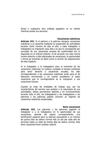 Decreto 8.938 Pág. 83




Social o cualquiera otra análoga pagadera en su interés
mientras preste sus servicios.


                                         Vacaciones colectivas
Artículo 191. Si el patrono o la patrona otorgare vacaciones
colectivas a su personal mediante la suspensión de actividades
durante cierto número de días al año, a cada trabajador o
trabajadora se imputarán esos días a lo que le corresponda por
concepto de sus vacaciones anuales de conformidad con lo
dispuesto en el artículo anterior. Si de acuerdo con esta norma
tuviere derecho a días adicionales de vacaciones, la oportunidad
y forma de tomarlas se fijará como lo prevén las disposiciones
de este Capítulo.

Si el trabajador o la trabajadora para el momento de las
vacaciones colectivas no hubiere cumplido el tiempo suficiente
para tener derecho a vacaciones anuales, los días
correspondientes a las vacaciones colectivas serán para él de
descanso remunerado y en cuanto excedieren el lapso
vacacional que le correspondería se le imputarán a sus
vacaciones futuras.

Cuando se trate de entidades de trabajo que, por las
características del servicio que prestan o la naturaleza de sus
actividades, deban permanecer abiertas y en funcionamiento
durante todo el año, los trabajadores y las trabajadoras y los
patronos y las patronas podrán convenir un régimen de
vacaciones colectivas escalonadas.


                                              Bono vacacional
Artículo 192. Los patronos y las patronas pagarán al
trabajador o a la trabajadora en la oportunidad de sus
vacaciones, además del salario correspondiente, una
bonificación especial para su disfrute equivalente a un mínimo
de quince días de salario normal más un día por cada año de
servicios hasta un total de treinta días de salario normal. Este
bono vacacional tiene carácter salarial.
 