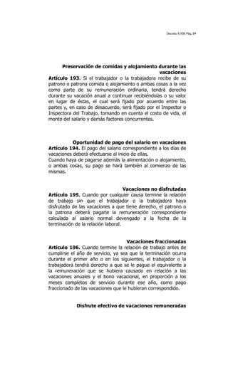 Decreto 8.938 Pág. 84




      Preservación de comidas y alojamiento durante las
                                                   vacaciones
Artículo 193. Si el trabajador o la trabajadora recibe de su
patrono o patrona comida o alojamiento o ambas cosas a la vez
como parte de su remuneración ordinaria, tendrá derecho
durante su vacación anual a continuar recibiéndolas o su valor
en lugar de éstas, el cual será fijado por acuerdo entre las
partes y, en caso de desacuerdo, será fijado por el Inspector o
Inspectora del Trabajo, tomando en cuenta el costo de vida, el
monto del salario y demás factores concurrentes.



           Oportunidad de pago del salario en vacaciones
Artículo 194. El pago del salario correspondiente a los días de
vacaciones deberá efectuarse al inicio de ellas.
Cuando haya de pagarse además la alimentación o alojamiento,
o ambas cosas, su pago se hará también al comienzo de las
mismas.


                                    Vacaciones no disfrutadas
Artículo 195. Cuando por cualquier causa termine la relación
de trabajo sin que el trabajador o la trabajadora haya
disfrutado de las vacaciones a que tiene derecho, el patrono o
la patrona deberá pagarle la remuneración correspondiente
calculada al salario normal devengado a la fecha de la
terminación de la relación laboral.


                                    Vacaciones fraccionadas
Artículo 196. Cuando termine la relación de trabajo antes de
cumplirse el año de servicio, ya sea que la terminación ocurra
durante el primer año o en los siguientes, el trabajador o la
trabajadora tendrá derecho a que se le pague el equivalente a
la remuneración que se hubiera causado en relación a las
vacaciones anuales y el bono vacacional, en proporción a los
meses completos de servicio durante ese año, como pago
fraccionado de las vacaciones que le hubieran correspondido.


            Disfrute efectivo de vacaciones remuneradas
 