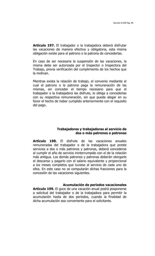 Decreto 8.938 Pág. 85




Artículo 197. El trabajador o la trabajadora deberá disfrutar
las vacaciones de manera efectiva y obligatoria, esta misma
obligación existe para el patrono o la patrona de concederlas.

En caso de ser necesaria la suspensión de las vacaciones, la
misma debe ser autorizada por el Inspector o Inspectora del
Trabajo, previa verificación del cumplimiento de los hechos que
la motivan.

Mientras exista la relación de trabajo, el convenio mediante el
cual el patrono o la patrona paga la remuneración de las
mismas, sin conceder el tiempo necesario para que el
trabajador o la trabajadora las disfrute, lo obliga a concederlas
con su respectiva remuneración, sin que pueda alegar en su
favor el hecho de haber cumplido anteriormente con el requisito
del pago.




                Trabajadores y trabajadoras al servicio de
                          dos o más patronos o patronas

Artículo 198. El disfrute de las vacaciones anuales
remuneradas del trabajador o de la trabajadora que preste
servicios a dos o más patronos y patronas, deberá concederse
al cumplir el año de servicio ininterrumpido con el de la relación
más antigua. Los demás patronos y patronas deberán otorgarle
el descanso y pagarlo con el salario equivalente y proporcional
a los meses completos que tuviese al servicio de cada uno de
ellos. En este caso no se computarán dichas fracciones para la
concesión de las vacaciones siguientes.


                     Acumulación de períodos vacacionales
Artículo 199. El goce de una vacación anual podrá posponerse
a solicitud del trabajador o de la trabajadora para permitir la
acumulación hasta de dos períodos, cuando la finalidad de
dicha acumulación sea conveniente para el solicitante.
 