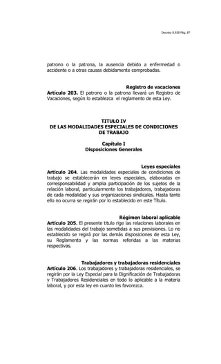 Decreto 8.938 Pág. 87




patrono o la patrona, la ausencia debido a enfermedad o
accidente o a otras causas debidamente comprobadas.


                                     Registro de vacaciones
Artículo 203. El patrono o la patrona llevará un Registro de
Vacaciones, según lo establezca el reglamento de esta Ley.



                  TITULO IV
 DE LAS MODALIDADES ESPECIALES DE CONDICIONES
                 DE TRABAJO

                         Capítulo I
                  Disposiciones Generales


                                               Leyes especiales
Artículo 204. Las modalidades especiales de condiciones de
trabajo se establecerán en leyes especiales, elaboradas en
corresponsabilidad y amplia participación de los sujetos de la
relación laboral, particularmente los trabajadores, trabajadoras
de cada modalidad y sus organizaciones sindicales. Hasta tanto
ello no ocurra se regirán por lo establecido en este Título.


                                   Régimen laboral aplicable
Artículo 205. El presente titulo rige las relaciones laborales en
las modalidades del trabajo sometidas a sus previsiones. Lo no
establecido se regirá por las demás disposiciones de esta Ley,
su Reglamento y las normas referidas a las materias
respectivas.


                  Trabajadores y trabajadoras residenciales
Artículo 206. Los trabajadores y trabajadoras residenciales, se
regirán por la Ley Especial para la Dignificación de Trabajadoras
y Trabajadores Residenciales en todo lo aplicable a la materia
laboral, y por esta ley en cuanto les favorezca.
 