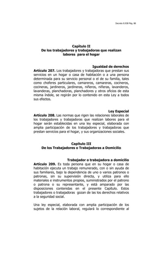Decreto 8.938 Pág. 88




                       Capítulo II
     De los trabajadores y trabajadoras que realizan
                  labores para el hogar


                                        Igualdad de derechos
Artículo 207. Los trabajadores y trabajadoras que prestan sus
servicios en un hogar o casa de habitación o a una persona
determinada para su servicio personal o el de su familia, tales
como choferes particulares, camareros, camareras, cocineros,
cocineras, jardineros, jardineras, niñeros, niñeras, lavanderos,
lavanderas, planchadoras, planchadores y otros oficios de esta
misma índole, se regirán por lo contenido en esta Ley a todos
sus efectos.


                                                   Ley Especial
Artículo 208. Las normas que rigen las relaciones laborales de
los trabajadores y trabajadoras que realizan labores para el
hogar serán establecidas en una ley especial, elaborada con
amplia participación de los trabajadores y trabajadoras que
prestan servicios para el hogar, y sus organizaciones sociales.


                      Capítulo III
     De los Trabajadores o Trabajadoras a Domicilio


                        Trabajador o trabajadora a domicilio
Artículo 209. Es toda persona que en su hogar o casa de
habitación ejecuta un trabajo remunerado, con o sin ayuda de
sus familiares, bajo la dependencia de uno o varios patronos o
patronas, sin su supervisión directa, y utiliza para ello
materiales e instrumentos propios, suministrados por el patrono
o patrona o su representante, y está amparado por las
disposiciones contenidas en el presente Capítulo. Estos
trabajadores o trabajadoras gozan de las los derechos relativos
a la seguridad social.

Una ley especial, elaborada con amplia participación de los
sujetos de la relación laboral, regulará lo correspondiente al
 