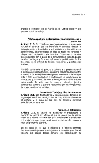 Decreto 8.938 Pág. 89




trabajo a domicilio, en el marco de la justicia social y del
proceso social de trabajo.


        Patrón o patrona de trabajadores o trabajadoras a
                                                    domicilio
Artículo 210. Se considerará patrono o patrona, a la persona
natural o jurídica que se beneficie o contrate directa o
indirectamente al trabajador o la trabajadora a domicilio y, en
consecuencia, estará obligado al pago de todos los derechos y
obligaciones establecidos en esta ley. El patrono o patrona
deberá cumplir con el pago de la remuneración pactada, pagos
de días domingos y feriados, así como la participación de los
beneficios de la entidad de trabajo, vacaciones y prestaciones
sociales.

También se considerará patrono o patrona a la persona natural
o jurídica que habitualmente o con cierta regularidad suministre
o venda, a un trabajador o trabajadora materiales a fin de que
ésta o éste los manufacture o confeccione un producto en su
habitación, y a cambió de ello le entregue una remuneración
determinada. En este caso la persona natural o jurídica
considerada patrono o patrona responderá por las obligaciones
laborales previstas en esta Ley.

                      Jornada de Trabajo y días de descanso
Artículo 211. Los trabajadores y trabajadoras a domicilio se
regirán por los límites de la jornada laboral, y tienen el derecho
al disfrute y al pago de los días de descanso semanal
establecidos en esta Ley.


                                       Protección del Salario
Artículo 212. El salario del trabajador o trabajadora a
domicilio no podrá ser inferior al que se pague por la misma
labor en la misma localidad por igual rendimiento al trabajador
o trabajadora que preste servicio en la entidad de trabajo o
local del patrono o patrona.

En los casos en los que el patrono o la patrona contrate
únicamente trabajadores o trabajadoras a domicilio, para fijar el
importe del salario deberá tomarse en consideración la
 