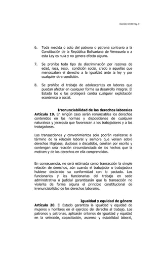 Decreto 8.938 Pág. 9




6.   Toda medida o acto del patrono o patrona contrario a la
     Constitución de la República Bolivariana de Venezuela o a
     esta Ley es nula y no genera efecto alguno.

7.   Se prohíbe todo tipo de discriminación por razones de
     edad, raza, sexo, condición social, credo o aquellas que
     menoscaben el derecho a la igualdad ante la ley y por
     cualquier otra condición.

8.   Se prohíbe el trabajo de adolescentes en labores que
     puedan afectar en cualquier forma su desarrollo integral. El
     Estado los o las protegerá contra cualquier explotación
     económica o social.


               Irrenunciabilidad de los derechos laborales
Artículo 19. En ningún caso serán renunciables los derechos
contenidos en las normas y disposiciones de cualquier
naturaleza y jerarquía que favorezcan a los trabajadores y a las
trabajadoras.

Las transacciones y convenimientos solo podrán realizarse al
término de la relación laboral y siempre que versen sobre
derechos litigiosos, dudosos o discutidos, consten por escrito y
contengan una relación circunstanciada de los hechos que la
motiven y de los derechos en ella comprendidos.


En consecuencia, no será estimada como transacción la simple
relación de derechos, aún cuando el trabajador o trabajadora
hubiese declarado su conformidad con lo pactado. Los
funcionarios y las funcionarias del trabajo en sede
administrativa o judicial garantizarán que la transacción no
violente de forma alguna el principio constitucional de
irrenunciabilidad de los derechos laborales.


                             Igualdad y equidad de género
Artículo 20. El Estado garantiza la igualdad y equidad de
mujeres y hombres en el ejercicio del derecho al trabajo. Los
patronos y patronas, aplicarán criterios de igualdad y equidad
en la selección, capacitación, ascenso y estabilidad laboral,
 