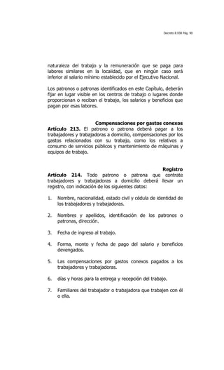 Decreto 8.938 Pág. 90




naturaleza del trabajo y la remuneración que se paga para
labores similares en la localidad, que en ningún caso será
inferior al salario mínimo establecido por el Ejecutivo Nacional.

Los patronos o patronas identificados en este Capítulo, deberán
fijar en lugar visible en los centros de trabajo o lugares donde
proporcionan o reciban el trabajo, los salarios y beneficios que
pagan por esas labores.


                      Compensaciones por gastos conexos
Artículo 213. El patrono o patrona deberá pagar a los
trabajadores y trabajadoras a domicilio, compensaciones por los
gastos relacionados con su trabajo, como los relativos a
consumo de servicios públicos y mantenimiento de máquinas y
equipos de trabajo.


                                                  Registro
Artículo 214. Todo patrono o patrona que contrate
trabajadores y trabajadoras a domicilio deberá llevar un
registro, con indicación de los siguientes datos:

1.   Nombre, nacionalidad, estado civil y cédula de identidad de
     los trabajadores y trabajadoras.

2.   Nombres y apellidos, identificación de los patronos o
     patronas, dirección.

3.   Fecha de ingreso al trabajo.

4.   Forma, monto y fecha de pago del salario y beneficios
     devengados.

5.   Las compensaciones por gastos conexos pagados a los
     trabajadores y trabajadoras.

6.   días y horas para la entrega y recepción del trabajo.

7.   Familiares del trabajador o trabajadora que trabajen con él
     o ella.
 