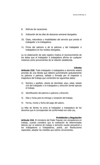Decreto 8.938 Pág. 91




8.   Disfrute de vacaciones.

9.   Indicación de los días de descanso semanal otorgados.

10. Clase, naturaleza y modalidades del servicio que presta el
    trabajador o la trabajadora.

11. Firma del patrono o de la patrona y del trabajador o
    trabajadora en los recibos otorgados.

La no elaboración de este registro implica el reconocimiento de
los datos que el trabajador o trabajadora afirme en cualquier
instancia como provenientes de la relación establecida.


                                                        Libreta
Artículo 215. Todo trabajador o trabajadora a domicilio estará
provisto de una libreta que deberá suministrarle gratuitamente
su patrono o patrona, sellada y firmada por el inspector o
inspectora del trabajo que contendrá los siguientes datos:

1)   Nombre y apellido, cédula de identidad, sexo, edad, estado
     civil del trabajador o la trabajadora y dirección donde ejecuta
     el trabajo.

2)   Identificación del patrono o patrona y dirección.

3)   Días y horas para la entrega y recepción del trabajo.

4)   Forma, monto y fecha del pago del salario.

La falta de libreta no priva al trabajador o trabajadora de los
derechos que le correspondan de conformidad con esta Ley.


                                      Prohibición y Regulación
Artículo 216. El ministerio del Poder Popular con competencia en
trabajo, cuando considere que la realización de determinadas
labores por el sistema de trabajo a domicilio resulte perjudicial a
los trabajadores o trabajadoras, podrá, por Resoluciones
especiales, adoptar las medidas que estime convenientes.
 