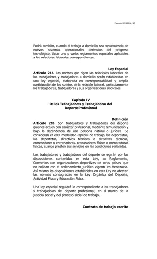 Decreto 8.938 Pág. 92




Podrá también, cuando el trabajo a domicilio sea consecuencia de
nuevos sistemas operacionales derivados del progreso
tecnológico, dictar uno o varios reglamentos especiales aplicables
a las relaciones laborales correspondientes.


                                                      Ley Especial
Artículo 217. Las normas que rigen las relaciones laborales de
los trabajadores y trabajadoras a domicilio serán establecidas en
una ley especial, elaborada en corresponsabilidad y amplia
participación de los sujetos de la relación laboral, particularmente
los trabajadores, trabajadoras y sus organizaciones sindicales.


                         Capítulo IV
           De los Trabajadores y Trabajadoras del
                     Deporte Profesional


                                                         Definición
Artículo 218. Son trabajadores y trabajadoras del deporte
quienes actúen con carácter profesional, mediante remuneración y
bajo la dependencia de una persona natural o jurídica. Se
consideran en esta modalidad especial de trabajo, los deportistas,
las deportistas, directivos técnicos o directivas técnicas,
entrenadores o entrenadoras, preparadores físicos o preparadoras
físicas, cuando presten sus servicios en las condiciones señaladas.

Los trabajadores y trabajadoras del deporte se regirán por las
disposiciones contenidas en esta Ley, su Reglamento,
Convenios con organizaciones deportivas de otros países que
no colidan con el ordenamiento jurídico vigente en Venezuela.
Así mismo las disposiciones establecidas en esta Ley no afectan
las normas consagradas en la Ley Orgánica del Deporte,
Actividad Física y Educación Física.

Una ley especial regulará lo correspondiente a los trabajadores
y trabajadoras del deporte profesional, en el marco de la
justicia social y del proceso social de trabajo.


                                   Contrato de trabajo escrito
 