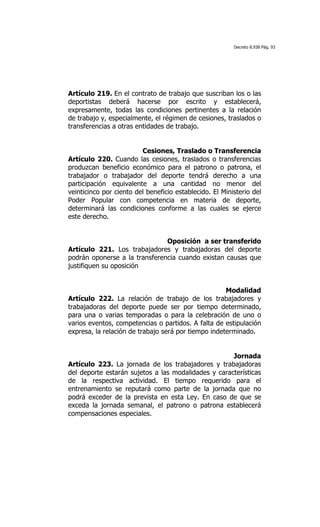 Decreto 8.938 Pág. 93




Artículo 219. En el contrato de trabajo que suscriban los o las
deportistas deberá hacerse por escrito y establecerá,
expresamente, todas las condiciones pertinentes a la relación
de trabajo y, especialmente, el régimen de cesiones, traslados o
transferencias a otras entidades de trabajo.


                         Cesiones, Traslado o Transferencia
Artículo 220. Cuando las cesiones, traslados o transferencias
produzcan beneficio económico para el patrono o patrona, el
trabajador o trabajador del deporte tendrá derecho a una
participación equivalente a una cantidad no menor del
veinticinco por ciento del beneficio establecido. El Ministerio del
Poder Popular con competencia en materia de deporte,
determinará las condiciones conforme a las cuales se ejerce
este derecho.


                               Oposición a ser transferido
Artículo 221. Los trabajadores y trabajadoras del deporte
podrán oponerse a la transferencia cuando existan causas que
justifiquen su oposición


                                                     Modalidad
Artículo 222. La relación de trabajo de los trabajadores y
trabajadoras del deporte puede ser por tiempo determinado,
para una o varias temporadas o para la celebración de uno o
varios eventos, competencias o partidos. A falta de estipulación
expresa, la relación de trabajo será por tiempo indeterminado.


                                                     Jornada
Artículo 223. La jornada de los trabajadores y trabajadoras
del deporte estarán sujetos a las modalidades y características
de la respectiva actividad. El tiempo requerido para el
entrenamiento se reputará como parte de la jornada que no
podrá exceder de la prevista en esta Ley. En caso de que se
exceda la jornada semanal, el patrono o patrona establecerá
compensaciones especiales.
 