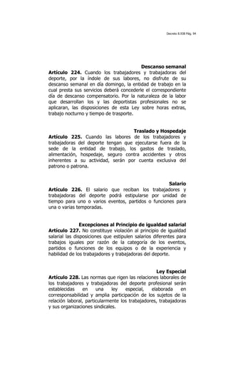 Decreto 8.938 Pág. 94




                                          Descanso semanal
Artículo 224. Cuando los trabajadores y trabajadoras del
deporte, por la índole de sus labores, no disfrute de su
descanso semanal en día domingo, la entidad de trabajo en la
cual presta sus servicios deberá concederle el correspondiente
día de descanso compensatorio. Por la naturaleza de la labor
que desarrollan los y las deportistas profesionales no se
aplicaran, las disposiciones de esta Ley sobre horas extras,
trabajo nocturno y tiempo de trasporte.


                                   Traslado y Hospedaje
Artículo 225. Cuando las labores de los trabajadores y
trabajadoras del deporte tengan que ejecutarse fuera de la
sede de la entidad de trabajo, los gastos de traslado,
alimentación, hospedaje, seguro contra accidentes y otros
inherentes a su actividad, serán por cuenta exclusiva del
patrono o patrona.


                                                    Salario
Artículo 226. El salario que reciban los trabajadores y
trabajadoras del deporte podrá estipularse por unidad de
tiempo para uno o varios eventos, partidos o funciones para
una o varias temporadas.


                Excepciones al Principio de igualdad salarial
Artículo 227. No constituye violación al principio de igualdad
salarial las disposiciones que estipulen salarios diferentes para
trabajos iguales por razón de la categoría de los eventos,
partidos o funciones de los equipos o de la experiencia y
habilidad de los trabajadores y trabajadoras del deporte.


                                                  Ley Especial
Artículo 228. Las normas que rigen las relaciones laborales de
los trabajadores y trabajadoras del deporte profesional serán
establecidas     en    una    ley   especial,   elaborada     en
corresponsabilidad y amplia participación de los sujetos de la
relación laboral, particularmente los trabajadores, trabajadoras
y sus organizaciones sindicales.
 
