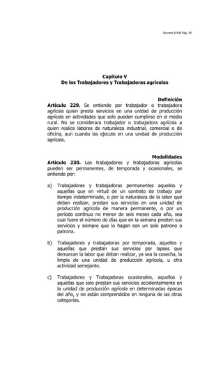 Decreto 8.938 Pág. 95




                       Capítulo V
      De los Trabajadores y Trabajadoras agrícolas


                                                   Definición
Artículo 229. Se entiende por trabajador o trabajadora
agrícola quien presta servicios en una unidad de producción
agrícola en actividades que solo pueden cumplirse en el medio
rural. No se considerara trabajador o trabajadora agrícola a
quien realice labores de naturaleza industrial, comercial o de
oficina, aun cuando las ejecute en una unidad de producción
agrícola.


                                          Modalidades
Artículo 230. Los trabajadores y trabajadoras agrícolas
pueden ser permanentes, de temporada y ocasionales, se
entiende por:

a)   Trabajadores y trabajadoras permanentes aquellos y
     aquellas que en virtud de un contrato de trabajo por
     tiempo indeterminado, o por la naturaleza de la labor que
     deban realizar, prestan sus servicios en una unidad de
     producción agrícola de manera permanente, o por un
     período continuo no menor de seis meses cada año, sea
     cual fuere el número de días que en la semana presten sus
     servicios y siempre que lo hagan con un solo patrono o
     patrona.

b)   Trabajadores y trabajadoras por temporada, aquellos y
     aquellas que prestan sus servicios por lapsos que
     demarcan la labor que deban realizar, ya sea la cosecha, la
     limpia de una unidad de producción agrícola, u otra
     actividad semejante.

c)   Trabajadores y Trabajadoras ocasionales, aquellos y
     aquellas que solo prestan sus servicios accidentalmente en
     la unidad de producción agrícola en determinadas épocas
     del año, y no están comprendidos en ninguna de las otras
     categorías.
 