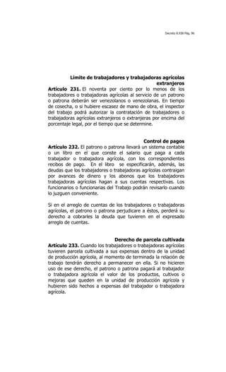 Decreto 8.938 Pág. 96




          Límite de trabajadores y trabajadoras agrícolas
                                                   extranjeros
Artículo 231. El noventa por ciento por lo menos de los
trabajadores o trabajadoras agrícolas al servicio de un patrono
o patrona deberán ser venezolanos o venezolanas. En tiempo
de cosecha, o si hubiere escasez de mano de obra, el inspector
del trabajo podrá autorizar la contratación de trabajadores o
trabajadoras agrícolas extranjeros o extranjeras por encima del
porcentaje legal, por el tiempo que se determine.


                                            Control de pagos
Artículo 232. El patrono o patrona llevará un sistema contable
o un libro en el que conste el salario que paga a cada
trabajador o trabajadora agrícola, con los correspondientes
recibos de pago. En el libro se especificarán, además, las
deudas que los trabajadores o trabajadoras agrícolas contraigan
por avances de dinero y los abonos que los trabajadores
trabajadoras agrícolas hagan a sus cuentas respectivas. Los
funcionarios o funcionarias del Trabajo podrán revisarlo cuando
lo juzguen conveniente.

Si en el arreglo de cuentas de los trabajadores o trabajadoras
agrícolas, el patrono o patrona perjudicare a éstos, perderá su
derecho a cobrarles la deuda que tuvieren en el expresado
arreglo de cuentas.


                               Derecho de parcela cultivada
Artículo 233. Cuando los trabajadores o trabajadoras agrícolas
tuvieren parcela cultivada a sus expensas dentro de la unidad
de producción agrícola, al momento de terminada la relación de
trabajo tendrán derecho a permanecer en ella. Si no hicieren
uso de ese derecho, el patrono o patrona pagará al trabajador
o trabajadora agrícola el valor de los productos, cultivos o
mejoras que queden en la unidad de producción agrícola y
hubieren sido hechos a expensas del trabajador o trabajadora
agrícola.
 