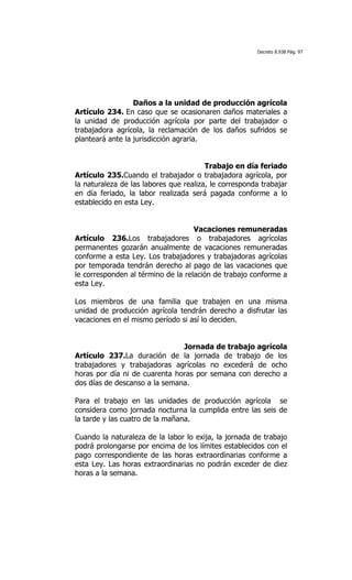 Decreto 8.938 Pág. 97




                  Daños a la unidad de producción agrícola
Artículo 234. En caso que se ocasionaren daños materiales a
la unidad de producción agrícola por parte del trabajador o
trabajadora agrícola, la reclamación de los daños sufridos se
planteará ante la jurisdicción agraria.


                                        Trabajo en día feriado
Artículo 235.Cuando el trabajador o trabajadora agrícola, por
la naturaleza de las labores que realiza, le corresponda trabajar
en día feriado, la labor realizada será pagada conforme a lo
establecido en esta Ley.


                                    Vacaciones remuneradas
Artículo 236.Los trabajadores o trabajadores agrícolas
permanentes gozarán anualmente de vacaciones remuneradas
conforme a esta Ley. Los trabajadores y trabajadoras agrícolas
por temporada tendrán derecho al pago de las vacaciones que
le corresponden al término de la relación de trabajo conforme a
esta Ley.

Los miembros de una familia que trabajen en una misma
unidad de producción agrícola tendrán derecho a disfrutar las
vacaciones en el mismo período si así lo deciden.


                               Jornada de trabajo agrícola
Artículo 237.La duración de la jornada de trabajo de los
trabajadores y trabajadoras agrícolas no excederá de ocho
horas por día ni de cuarenta horas por semana con derecho a
dos días de descanso a la semana.

Para el trabajo en las unidades de producción agrícola se
considera como jornada nocturna la cumplida entre las seis de
la tarde y las cuatro de la mañana.

Cuando la naturaleza de la labor lo exija, la jornada de trabajo
podrá prolongarse por encima de los límites establecidos con el
pago correspondiente de las horas extraordinarias conforme a
esta Ley. Las horas extraordinarias no podrán exceder de diez
horas a la semana.
 