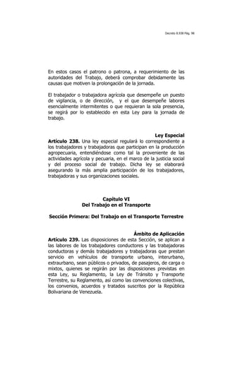 Decreto 8.938 Pág. 98




En estos casos el patrono o patrona, a requerimiento de las
autoridades del Trabajo, deberá comprobar debidamente las
causas que motiven la prolongación de la jornada.

El trabajador o trabajadora agrícola que desempeñe un puesto
de vigilancia, o de dirección, y el que desempeñe labores
esencialmente intermitentes o que requieran la sola presencia,
se regirá por lo establecido en esta Ley para la jornada de
trabajo.


                                                  Ley Especial
Artículo 238. Una ley especial regulará lo correspondiente a
los trabajadores y trabajadoras que participan en la producción
agropecuaria, entendiéndose como tal la proveniente de las
actividades agrícola y pecuaria, en el marco de la justicia social
y del proceso social de trabajo. Dicha ley se elaborará
asegurando la más amplia participación de los trabajadores,
trabajadoras y sus organizaciones sociales.



                        Capítulo VI
                Del Trabajo en el Transporte

Sección Primera: Del Trabajo en el Transporte Terrestre


                                        Ámbito de Aplicación
Artículo 239. Las disposiciones de esta Sección, se aplican a
las labores de los trabajadores conductores y las trabajadoras
conductoras y demás trabajadores y trabajadoras que prestan
servicio en vehículos de transporte urbano, interurbano,
extraurbano, sean públicos o privados, de pasajeros, de carga o
mixtos, quienes se regirán por las disposiciones previstas en
esta Ley, su Reglamento, la Ley de Tránsito y Transporte
Terrestre, su Reglamento, así como las convenciones colectivas,
los convenios, acuerdos y tratados suscritos por la República
Bolivariana de Venezuela.
 