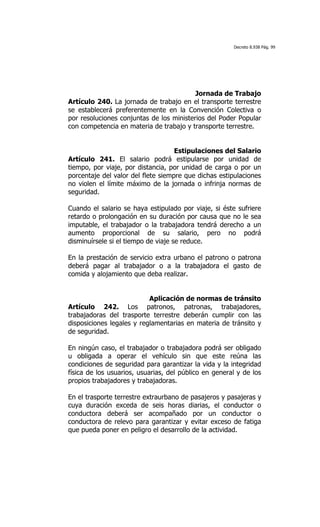 Decreto 8.938 Pág. 99




                                          Jornada de Trabajo
Artículo 240. La jornada de trabajo en el transporte terrestre
se establecerá preferentemente en la Convención Colectiva o
por resoluciones conjuntas de los ministerios del Poder Popular
con competencia en materia de trabajo y transporte terrestre.


                                    Estipulaciones del Salario
Artículo 241. El salario podrá estipularse por unidad de
tiempo, por viaje, por distancia, por unidad de carga o por un
porcentaje del valor del flete siempre que dichas estipulaciones
no violen el límite máximo de la jornada o infrinja normas de
seguridad.

Cuando el salario se haya estipulado por viaje, si éste sufriere
retardo o prolongación en su duración por causa que no le sea
imputable, el trabajador o la trabajadora tendrá derecho a un
aumento proporcional de su salario, pero no podrá
disminuírsele si el tiempo de viaje se reduce.

En la prestación de servicio extra urbano el patrono o patrona
deberá pagar al trabajador o a la trabajadora el gasto de
comida y alojamiento que deba realizar.


                           Aplicación de normas de tránsito
Artículo 242. Los patronos, patronas, trabajadores,
trabajadoras del trasporte terrestre deberán cumplir con las
disposiciones legales y reglamentarias en materia de tránsito y
de seguridad.

En ningún caso, el trabajador o trabajadora podrá ser obligado
u obligada a operar el vehículo sin que este reúna las
condiciones de seguridad para garantizar la vida y la integridad
física de los usuarios, usuarias, del público en general y de los
propios trabajadores y trabajadoras.

En el trasporte terrestre extraurbano de pasajeros y pasajeras y
cuya duración exceda de seis horas diarias, el conductor o
conductora deberá ser acompañado por un conductor o
conductora de relevo para garantizar y evitar exceso de fatiga
que pueda poner en peligro el desarrollo de la actividad.
 