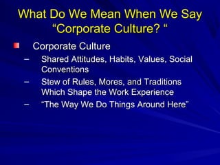 What Do WWee MMeeaann WWhheenn WWee SSaayy 
““CCoorrppoorraattee CCuullttuurree?? ““ 
CCoorrppoorraattee CCuullttuurree 
– SShhaarreedd AAttttiittuuddeess,, HHaabbiittss,, VVaalluueess,, SSoocciiaall 
CCoonnvveennttiioonnss 
– SStteeww ooff RRuulleess,, MMoorreess,, aanndd TTrraaddiittiioonnss 
WWhhiicchh SShhaappee tthhee WWoorrkk EExxppeerriieennccee 
– ““TThhee WWaayy WWee DDoo TThhiinnggss AArroouunndd HHeerree”” 
 