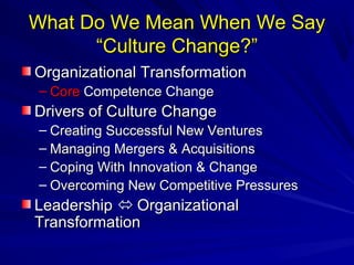 What Do WWee MMeeaann WWhheenn WWee SSaayy 
““CCuullttuurree CChhaannggee??”” 
OOrrggaanniizzaattiioonnaall TTrraannssffoorrmmaattiioonn 
– CCoorree CCoommppeetteennccee CChhaannggee 
DDrriivveerrss ooff CCuullttuurree CChhaannggee 
– CCrreeaattiinngg SSuucccceessssffuull NNeeww VVeennttuurreess 
– MMaannaaggiinngg MMeerrggeerrss && AAccqquuiissiittiioonnss 
– CCooppiinngg WWiitthh IInnnnoovvaattiioonn && CChhaannggee 
– OOvveerrccoommiinngg NNeeww CCoommppeettiittiivvee PPrreessssuurreess 
LLeeaaddeerrsshhiipp  OOrrggaanniizzaattiioonnaall 
TTrraannssffoorrmmaattiioonn 
 