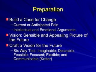 PPrreeppaarraattiioonn 
BBuuiilldd aa CCaassee ffoorr CChhaannggee 
– CCuurrrreenntt oorr AAnnttiicciippaatteedd PPaaiinn 
– IInntteelllleeccttuuaall aanndd EEmmoottiioonnaall AArrgguummeennttss 
VViissiioonn:: SSeennssiibbllee aanndd AAppppeeaalliinngg PPiiccttuurree ooff 
tthhee FFuuttuurree 
CCrraafftt aa VViissiioonn ffoorr tthhee FFuuttuurree 
– SSiixx WWaayy TTeesstt:: IImmaaggiinnaabbllee;; DDeessiirraabbllee;; 
FFeeaassiibbllee;; FFooccuusseedd;; FFlleexxiibbllee;; aanndd 
CCoommmmuunniiccaabbllee ((KKootttteerr)) 
 