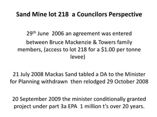 Sand Mine lot 218 a Councilors Perspective

    29th June 2006 an agreement was entered
    between Bruce Mackenzie & Towers family
  members, (access to lot 218 for a $1.00 per tonne
                       levee)

 21 July 2008 Mackas Sand tabled a DA to the Minister
for Planning withdrawn then relodged 29 October 2008

20 September 2009 the minister conditionally granted
project under part 3a EPA 1 million t’s over 20 years.
 