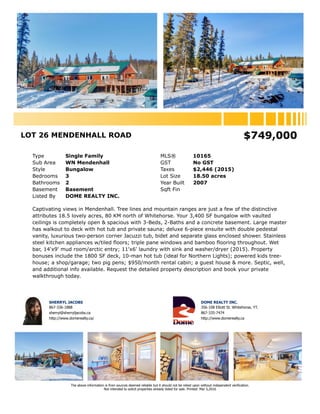 LOT 26 MENDENHALL ROAD MLS® 10719
Area Whitehorse North Listing Status Active
Sub Area WN Mendenhall Possession 30 Days
Postal Code Y1A 6M6 GST No GST
Type Single Family Current Price $639,000
Style Bungalow Sale Price
Taxes $2,446 (2015) Sale Date
Year Built 2007
Zoning
Local Imp. Tax Sale Date
Suite Permit
Condo Fees
Bedrooms 3 # Fireplaces 1
Bathrooms 2 Fireplaces Type Wood
Levels 1 Heating Electric, Other, Oil, Wood
Sqft Fin
Basement Basement
Bsmt Walls Concrete
Water Elec Water Heater, Water Heater Incl, W/Softener Incl
Exterior Finish Wood Open Pk Spcs
Flooring Garage Det'd Garage, Other
Roof Metal Total Parking
Driveway Gravel Drive, RV Parking
Bsmt Main 2nd Other
Fin. Sqft
Entrance 14x9
Living 48x45
Dining
Kitchen
Mast Bedroom 21x14
Bathroom 4pc
Ensuite 6pc
Other 11x5
Laundry 11x6
Bedroom 15x10
Bedroom 12x12
Lot Area (acres) 18.50 Width (ft)
Lot Area (sqft) 805,860 Depth (ft)
Lot Dimensions
Lot Flat, Gently Rolling, Bush some, Stones some, Fences complete, Irregular
Equip Incl Drapes, Microwave, Stove, Refrigerator, Washer, Other, Storage Shed, Dryer, Other
Features Sauna, Wet Bar, Other, Satellite Dish, Hot Tub
Outdoor Area Deck, Fenced, Trees/Shrubs, Garden Area, School Bus
Legal Desc Lot 26 Plan 88-124 Mendenhall
Mortgage Info
Mortgage 1
Mortgage 2
Listing Office DOME REALTY INC.
This is an agriculturer's dream! A simply spectacular drive 80 KM north of Whitehorse to 18.5 acres of sparse wilderness, tree lines and mountain views
in Mendenhall. Improvements include a 3,400 SF finished, open & spacious bungalow with vaulted ceilings complete with 3-bedrooms, 2-bathrooms and
a concrete basement. Large master has walkout to deck with 10-man hot tub and private sauna; deluxe 6-piece ensuite with double pedestal vanity;
luxurious 2-person corner Jacuzzi tub; bidet and separate glass enclosed shower. Stainless steel kitchen appliances w/tiled floors; triple pane windows
and bamboo flooring throughout. Wet bar, 14'x9' mud room/arctic entry; 11'x6' laundry with sink and washer/dryer - bonuses include the 1800 SF deck
(ideal for Northern Lights); powered tree-house; a shop; two pig pens; $950/month rental cabin; a partially finished guest house; raised garden beds;
septic, well and more. Request the detailed property description and book your private viewing today.
This listing information is provided to you by:
SHERRYL JACOBS - Broker
! 867-336-1888
Agent Email sherryl@sherryljacobs.ca Agent Website http://www.domerealty.ca/
DOME REALTY INC.
! 867-335-7474 " 867-668-5105
Office Email info@domerealty.ca Office Website http://www.domerealty.ca
356-108 Elliott St Whitehorse, YT Y1A 6C4 - Contact Name: Sherryl Jacobs
The above information is from sources deemed reliable but it should not be relied upon without independent verification.
Not intended to solicit properties already listed for sale. Mar 30,2017.
 
