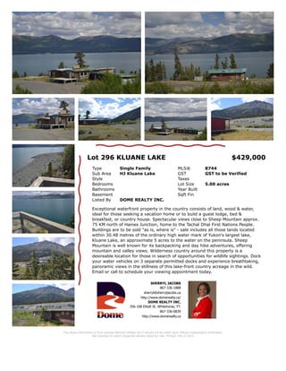 Lot 296 KLUANE LAKE
Type Lots/Acreage MLS® 9779
Sub Area
HJ Kluane
Lake
GST GST to be Verified
Lot Sqft 217,800 Taxes
Lot Acres 5.00 Zoning
Lot Width Water
Lot Depth
Lot
Shape
Flat, Bush some, Waterfront,
Irregular
Exceptional waterfront property in the country consists of land, wood & water,
ideal for those seeking a vacation home or to build a guest lodge, bed &
breakfast, or country house. Spectacular views close to Sheep Mountain approx.
75 KM north of Haines Junction, home to the Tachal Dhal First Nations People.
Buildings are to be sold "as is, where is" - sale includes all those lands located
within 30.48 metres of the ordinary high water mark of Yukon's largest lake,
Kluane Lake, an approximate 5 acres to the water on the peninsula. Sheep
Mountain is well known for its backpacking and day hike adventures, offering
mountain and valley views. Wilderness country around this property is a
desireable location for those in search of opportunities for wildlife sightings.
Dock your water vehicles on 3 separate permitted docks and experience
breathtaking, panoramic views in the stillness of this lake-front country acreage
in the wild. Email or call to schedule your viewing appointment today.
SHERRYL JACOBS
867-336-1888
sherryl@sherryljacobs.ca
http://www.domerealty.ca/
DOME REALTY INC.
356-108 Elliott St. Whitehorse, YT.
867-336-0839
http://www.domerealty.ca
$429,000 Listed By: DOME REALTY INC. 867-336-0839
The above information is from sources deemed reliable but it should not be relied upon without
independent verification. Not intended to solicit properties already listed for sale.
* Personal Real Estate Corporation
 