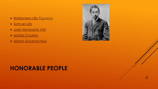 HONORABLE PEOPLE
 Baldomero Lillo Figueroa
 Samuel Lillo
 José Alemparte Vial
 Matías Cousiño
 Isidora Goyenechea
4
 