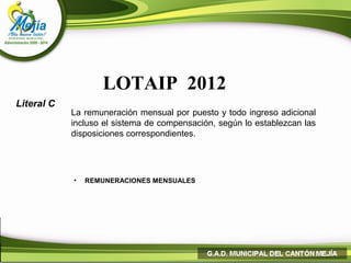 LOTAIP 2012
Literal C
            La remuneración mensual por puesto y todo ingreso adicional
            incluso el sistema de compensación, según lo establezcan las
            disposiciones correspondientes.




            •   REMUNERACIONES MENSUALES
 