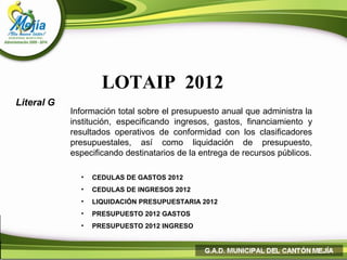 LOTAIP 2012
Literal G
            Información total sobre el presupuesto anual que administra la
            institución, especificando ingresos, gastos, financiamiento y
            resultados operativos de conformidad con los clasificadores
            presupuestales, así como liquidación de presupuesto,
            especificando destinatarios de la entrega de recursos públicos.

              •   CEDULAS DE GASTOS 2012
              •   CEDULAS DE INGRESOS 2012
              •   LIQUIDACIÓN PRESUPUESTARIA 2012
              •   PRESUPUESTO 2012 GASTOS
              •   PRESUPUESTO 2012 INGRESO
 