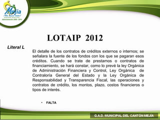 LOTAIP 2012
Literal L
            El detalle de los contratos de créditos externos o internos; se
            señalara la fuente de los fondos con los que se pagaran esos
            créditos. Cuando se trate de prestamos o contratos de
            financiamiento, se hará constar, como lo prevé la ley Orgánica
            de Administración Financiera y Control, Ley Orgánica de
            Contraloría General del Estado y la Ley Orgánica de
            Responsabilidad y Transparencia Fiscal, las operaciones y
            contratos de crédito, los montos, plazo, costos financieros o
            tipos de interés.


                •   FALTA
 