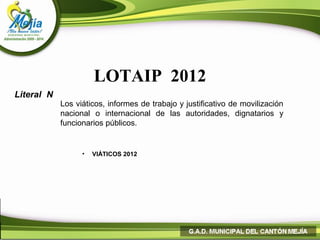 LOTAIP 2012
Literal N
            Los viáticos, informes de trabajo y justificativo de movilización
            nacional o internacional de las autoridades, dignatarios y
            funcionarios públicos.


                  •   VIÁTICOS 2012
 