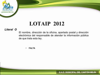 LOTAIP 2012
Literal O
            El nombre, dirección de la oficina, apartado postal y dirección
            electrónica del responsable de atender la información pública
            de que trata esta ley.


                  •   FALTA
 