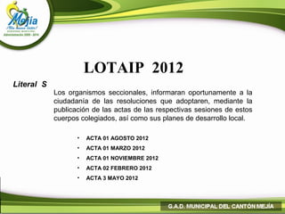 LOTAIP 2012
Literal S
            Los organismos seccionales, informaran oportunamente a la
            ciudadanía de las resoluciones que adoptaren, mediante la
            publicación de las actas de las respectivas sesiones de estos
            cuerpos colegiados, así como sus planes de desarrollo local.

                   •   ACTA 01 AGOSTO 2012
                   •   ACTA 01 MARZO 2012
                   •   ACTA 01 NOVIEMBRE 2012
                   •   ACTA 02 FEBRERO 2012
                   •   ACTA 3 MAYO 2012
 